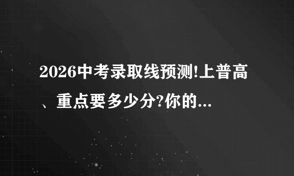 2026中考录取线预测!上普高、重点要多少分?你的分数达标了吗?