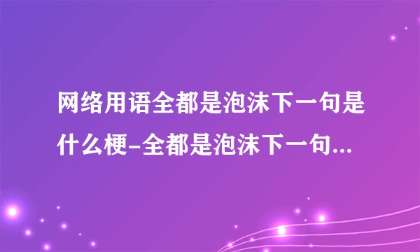 网络用语全都是泡沫下一句是什么梗-全都是泡沫下一句梗意思及出处分享