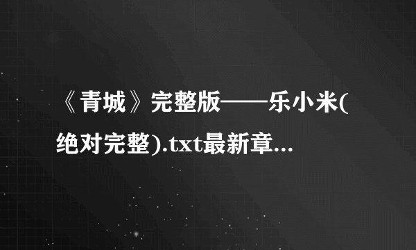 《青城》完整版——乐小米(绝对完整).txt最新章节/全集txt免费下载