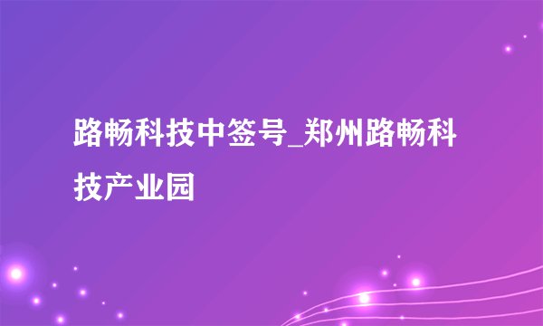 路畅科技中签号_郑州路畅科技产业园