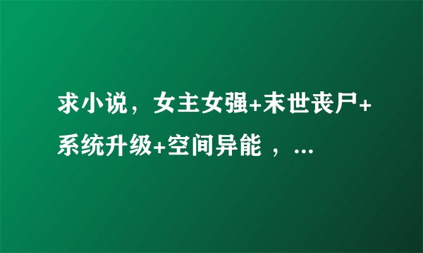 求小说，女主女强+末世丧尸+系统升级+空间异能 ，不要上传，书名或简