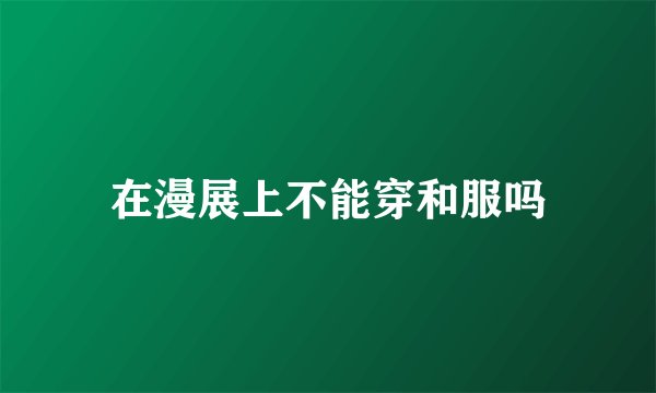 在漫展上不能穿和服吗