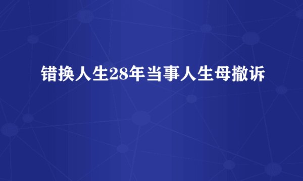 错换人生28年当事人生母撤诉