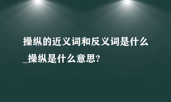 操纵的近义词和反义词是什么_操纵是什么意思?
