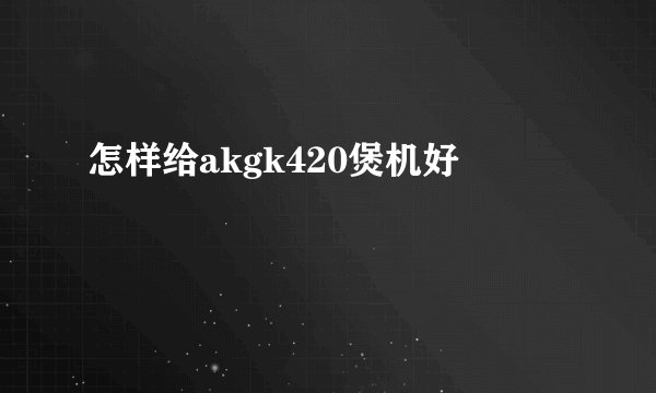 怎样给akgk420煲机好