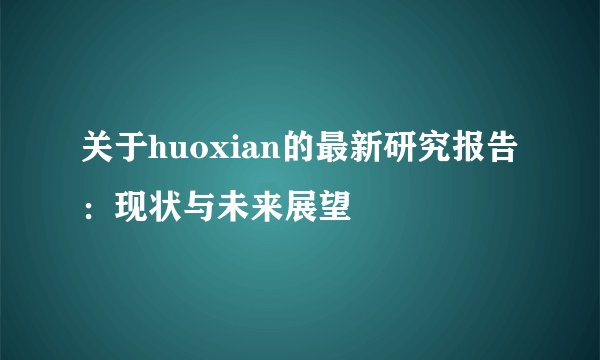 关于huoxian的最新研究报告：现状与未来展望