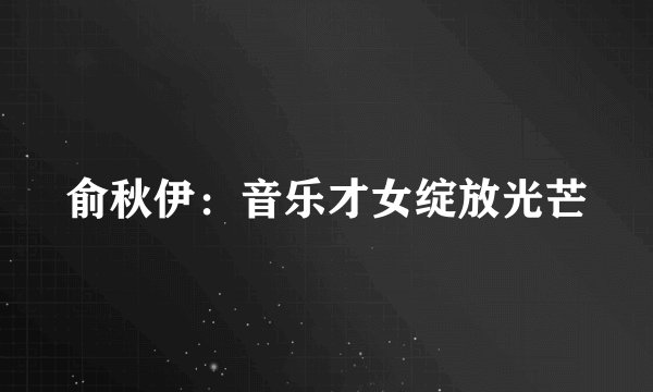俞秋伊：音乐才女绽放光芒