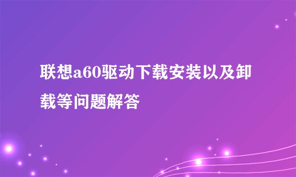 联想a60驱动下载安装以及卸载等问题解答