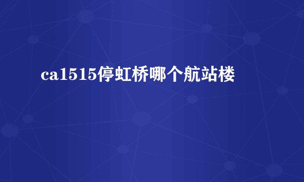 ca1515停虹桥哪个航站楼