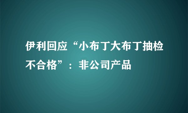 伊利回应“小布丁大布丁抽检不合格”：非公司产品
