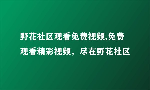 野花社区观看免费视频,免费观看精彩视频，尽在野花社区