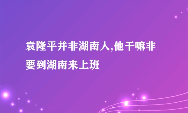 袁隆平并非湖南人,他干嘛非要到湖南来上班