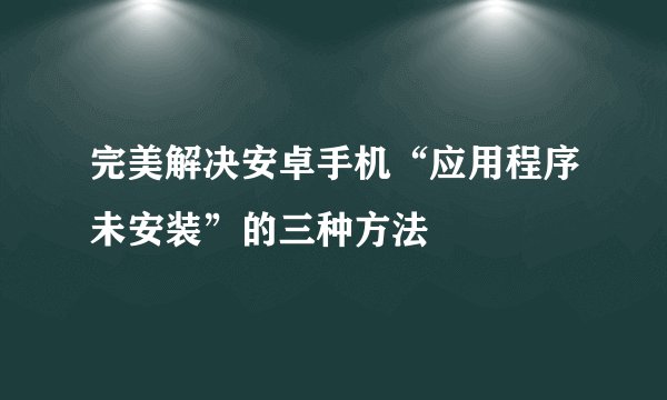 完美解决安卓手机“应用程序未安装”的三种方法