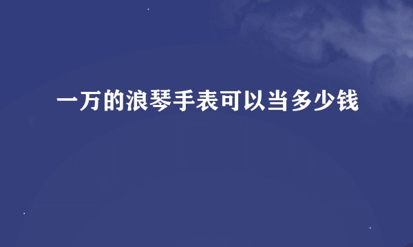 一万的浪琴手表可以当多少钱