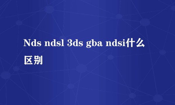 Nds ndsl 3ds gba ndsi什么区别