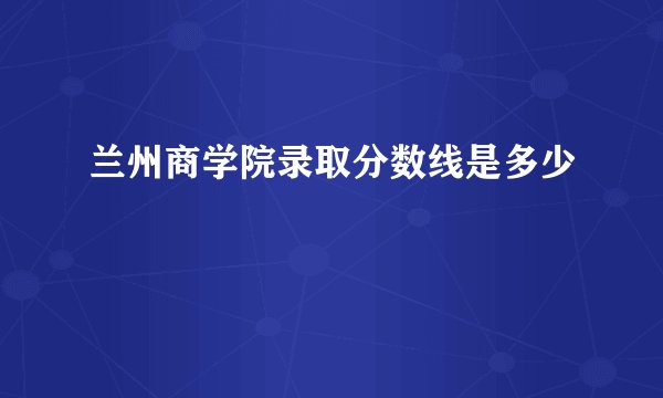 兰州商学院录取分数线是多少