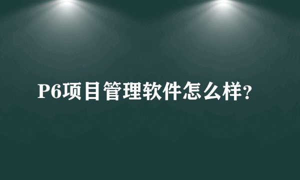 P6项目管理软件怎么样?