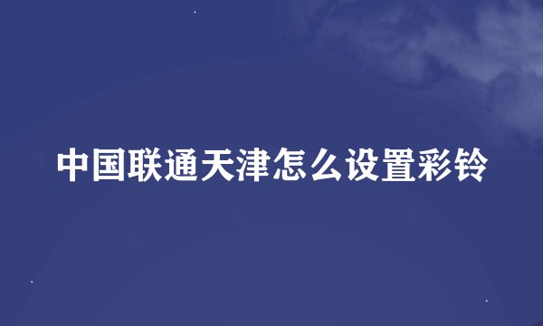 中国联通天津怎么设置彩铃