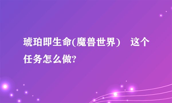 琥珀即生命(魔兽世界) 这个任务怎么做?