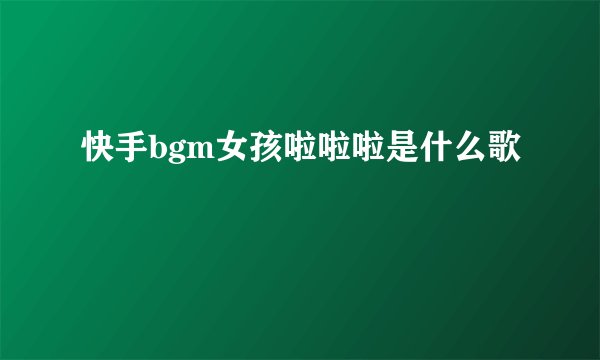 快手bgm女孩啦啦啦是什么歌