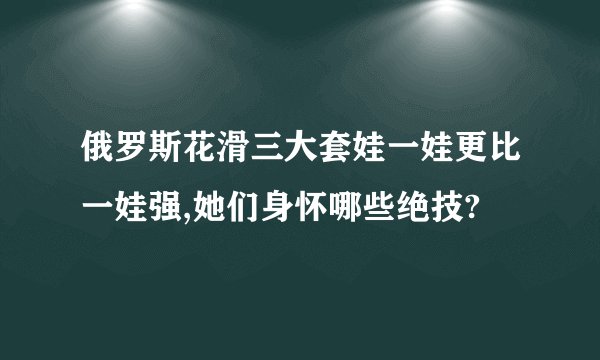俄罗斯花滑三大套娃一娃更比一娃强,她们身怀哪些绝技?