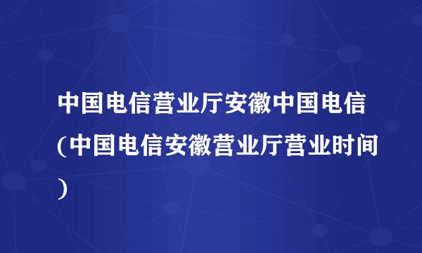 中国电信营业厅安徽中国电信(中国电信安徽营业厅营业时间)