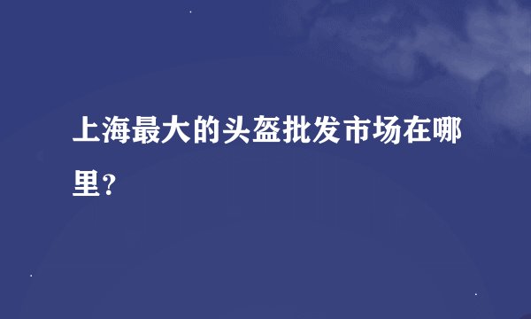 上海最大的头盔批发市场在哪里？
