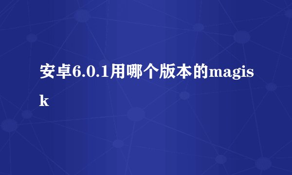 安卓6.0.1用哪个版本的magisk