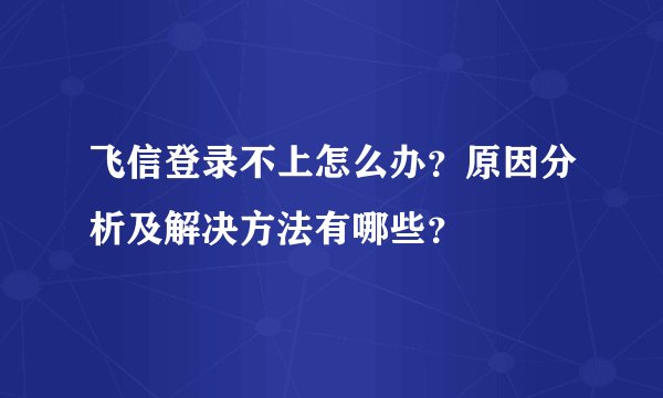 飞信登录不上怎么办？原因分析及解决方法有哪些？