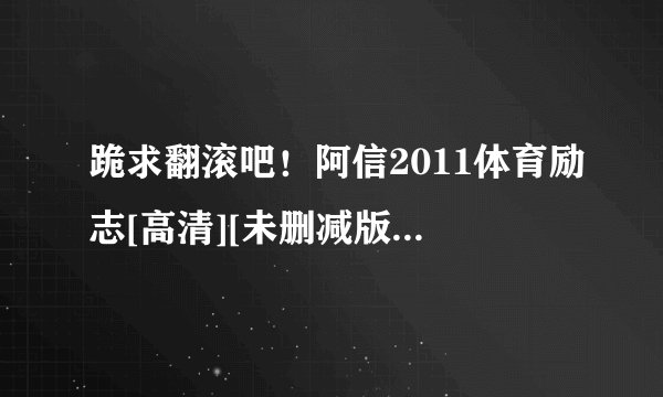 跪求翻滚吧！阿信2011体育励志[高清][未删减版][完整版][中文字幕]百度网盘获取