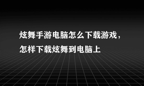 炫舞手游电脑怎么下载游戏,怎样下载炫舞到电脑上