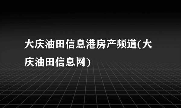 大庆油田信息港房产频道(大庆油田信息网)