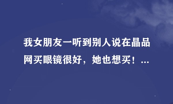 我女朋友一听到别人说在晶品网买眼镜很好，她也想买！哪位在那买过的，那有保障吗？