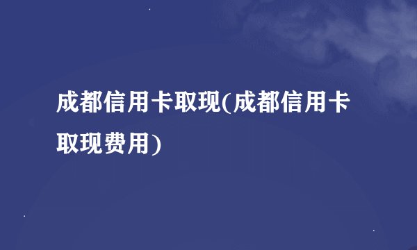 成都信用卡取现(成都信用卡取现费用)