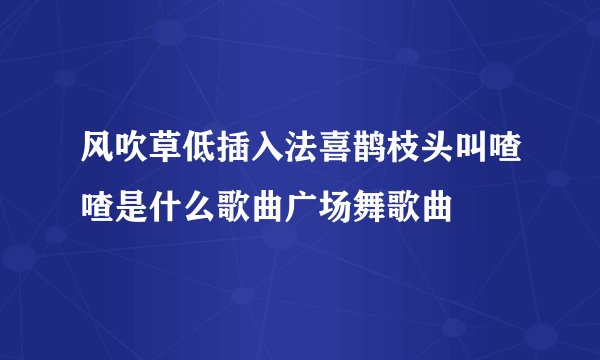 风吹草低插入法喜鹊枝头叫喳喳是什么歌曲广场舞歌曲
