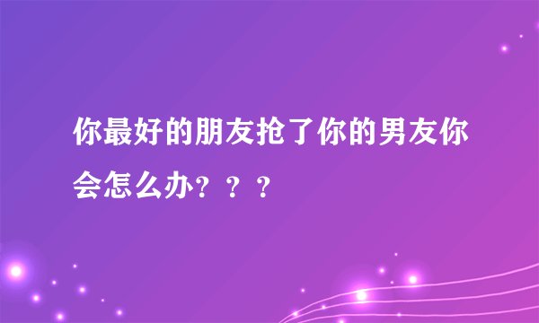 你最好的朋友抢了你的男友你会怎么办？？？