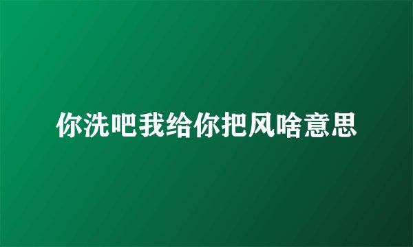 你洗吧我给你把风啥意思
