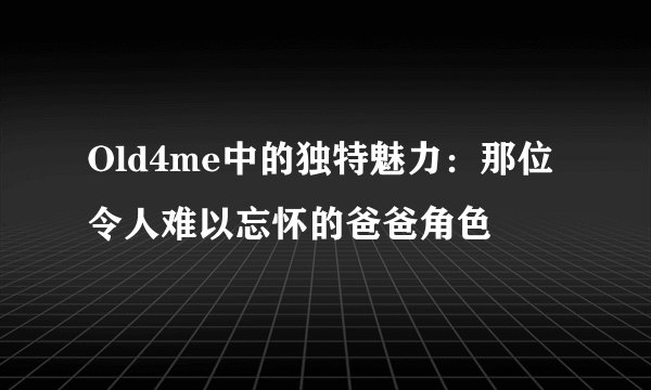 Old4me中的独特魅力：那位令人难以忘怀的爸爸角色