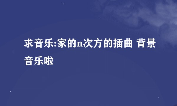 求音乐:家的n次方的插曲 背景音乐啦