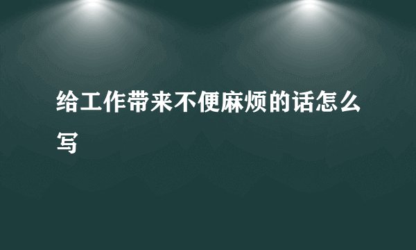 给工作带来不便麻烦的话怎么写