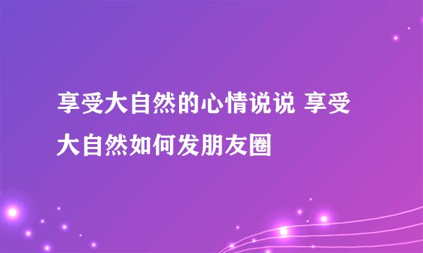 享受大自然的心情说说 享受大自然如何发朋友圈