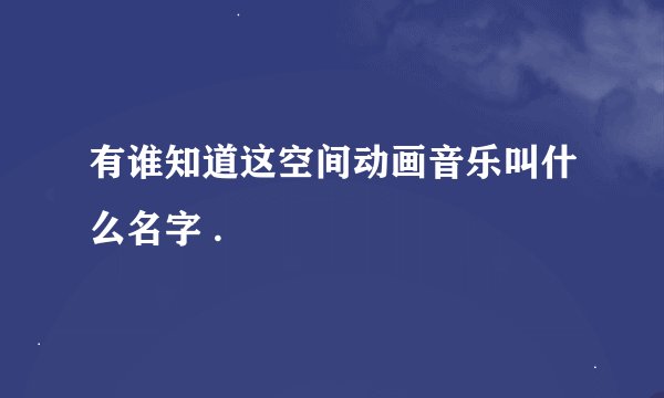 有谁知道这空间动画音乐叫什么名字 .