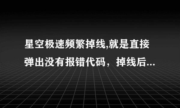 星空极速频繁掉线,就是直接弹出没有报错代码，掉线后仍能连上，平均5分钟就掉一次，星空极速2.5重装没用，