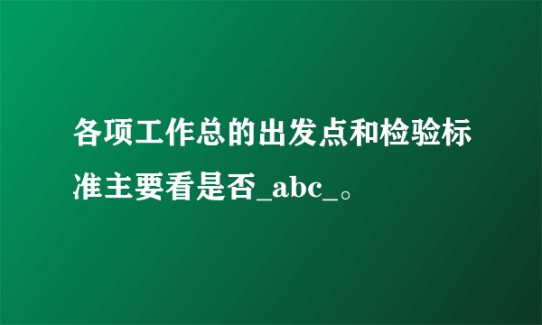 各项工作总的出发点和检验标准主要看是否_abc_。