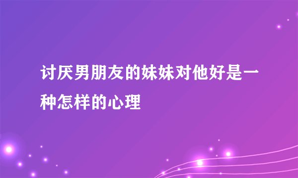 讨厌男朋友的妹妹对他好是一种怎样的心理