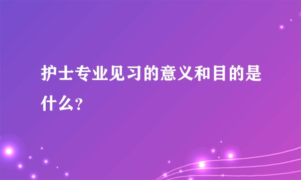 护士专业见习的意义和目的是什么？