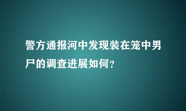 警方通报河中发现装在笼中男尸的调查进展如何？