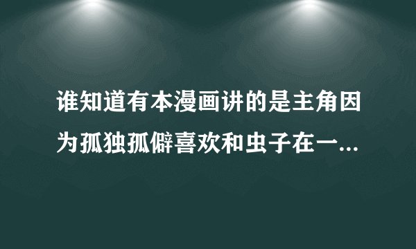 谁知道有本漫画讲的是主角因为孤独孤僻喜欢和虫子在一起最后自己也变成了类似虫子的怪物,开始吃人的。谁