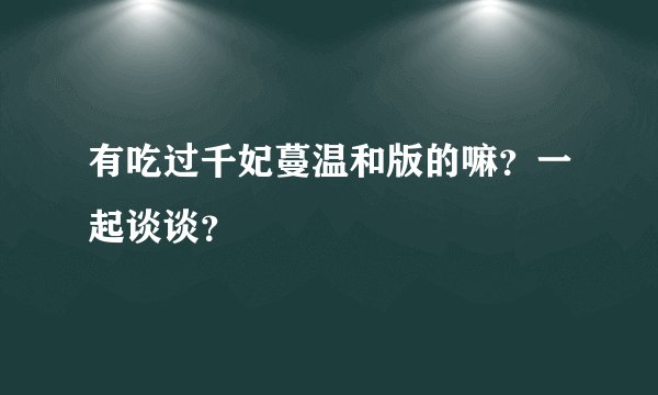 有吃过千妃蔓温和版的嘛？一起谈谈？