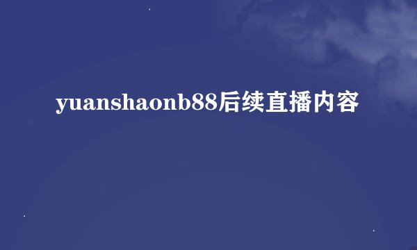 yuanshaonb88后续直播内容